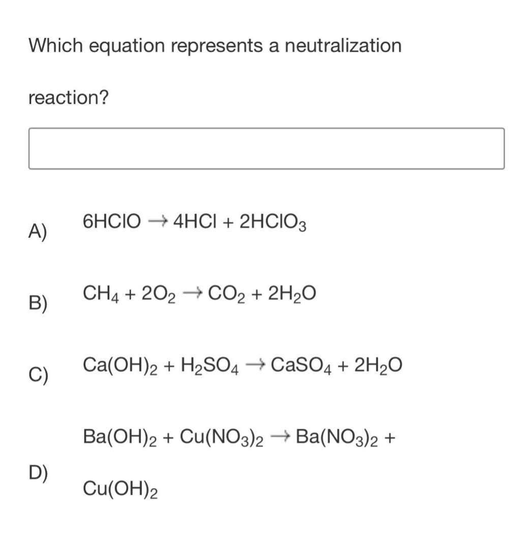 which equation represents a neutralization reaction?\na) 6hclo → 4hcl + 2hclo₃\nb) ch₄ + 2o₂ → co₂ + 2h₂o\nc) ca(oh)₂ + h₂so₄ → caso₄ + 2h₂o\nd) ba(oh)₂ + cu(no₃)₂ → ba(no₃)₂ + cu(oh)₂