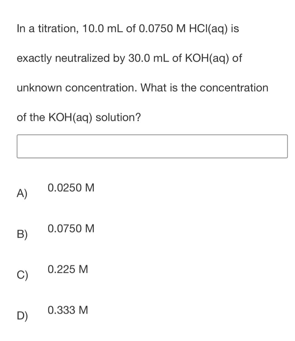 in a titration, 10.0 ml of 0.0750 m hcl(aq) is exactly neutralized by 30.0 ml of koh(aq) of unknown concentration. what is the concentration of the koh(aq) solution?\na) 0.0250 m\nb) 0.0750 m\nc) 0.225 m\nd) 0.333 m