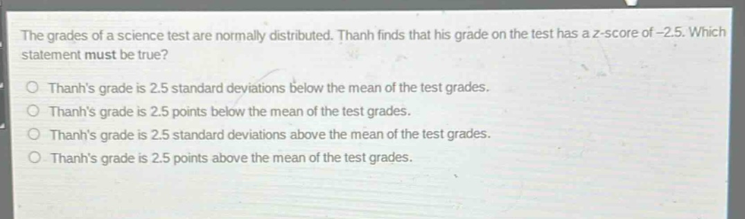the grades of a science test are normally distributed. thanh finds that his grade on the test has a z - score of - 2.5. which statement must be true?\no thanhs grade is 2.5 standard deviations below the mean of the test grades.\no thanhs grade is 2.5 points below the mean of the test grades.\no thanhs grade is 2.5 standard deviations above the mean of the test grades.\no thanhs grade is 2.5 points above the mean of the test grades.
