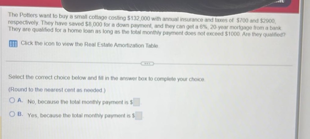 the potters want to buy a small cottage costing $132,000 with annual insurance and taxes of $700 and $2900, respectively. they have saved $8,000 for a down - payment, and they can get a 6%, 20 - year mortgage from a bank. they are qualified for a home loan as long as the total monthly payment does not exceed $1000. are they qualified? click the icon to view the real estate amortization table. select the correct choice below and fill in the answer box to complete your choice. (round to the nearest cent as needed.) a. no, because the total monthly payment is $ b. yes, because the total monthly payment is $