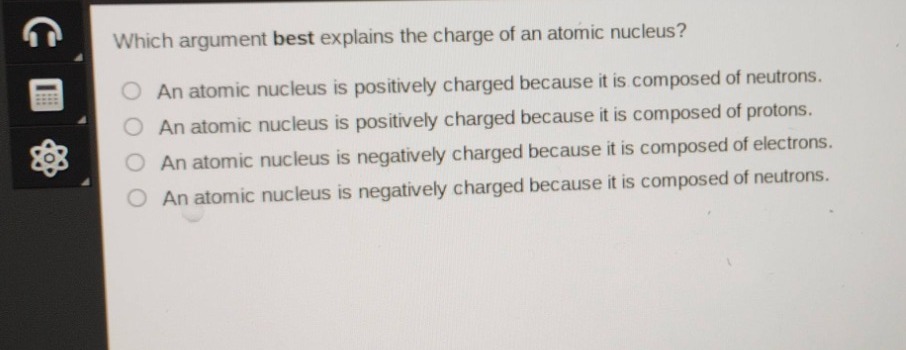 which argument best explains the charge of an atomic nucleus?\nan atomic nucleus is positively charged because it is composed of neutrons.\nan atomic nucleus is positively charged because it is composed of protons.\nan atomic nucleus is negatively charged because it is composed of electrons.\nan atomic nucleus is negatively charged because it is composed of neutrons.
