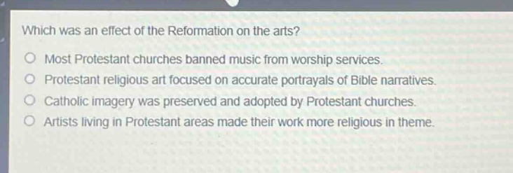 which was an effect of the reformation on the arts?\nmost protestant churches banned music from worship services.\nprotestant religious art focused on accurate portrayals of bible narratives.\ncatholic imagery was preserved and adopted by protestant churches.\nartists living in protestant areas made their work more religious in theme.