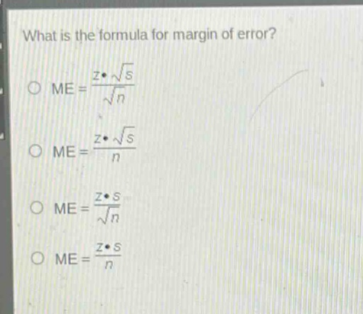 what is the formula for margin of error?\n \text{me}=\frac{zcdotsqrt{s}}{sqrt{n}} \n \text{me}=\frac{zcdotsqrt{s}}{n} \n \text{me}=\frac{zcdot s}{sqrt{n}} \n \text{me}=\frac{zcdot s}{n}
