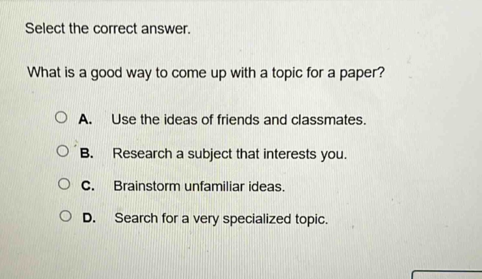 select the correct answer.\nwhat is a good way to come up with a topic for a paper?\na. use the ideas of friends and classmates.\nb. research a subject that interests you.\nc. brainstorm unfamiliar ideas.\nd. search for a very specialized topic.