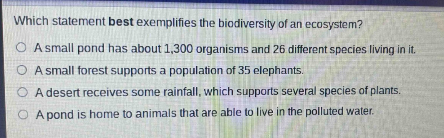 which statement best exemplifies the biodiversity of an ecosystem?\na small pond has about 1,300 organisms and 26 different species living in it.\na small forest supports a population of 35 elephants.\na desert receives some rainfall, which supports several species of plants.\na pond is home to animals that are able to live in the polluted water.