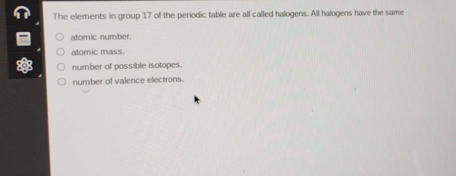 the elements in group 17 of the periodic table are all called halogens. all halogens have the same\natomic number.\natomic mass.\nnumber of possible isotopes.\nnumber of valence electrons.