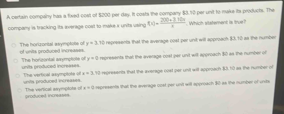 a certain company has a fixed cost of $200 per day. it costs the company $3.10 per unit to make its products. the company is tracking its average cost to make x units using $f(x)=\frac{200 + 3.10x}{x}$. which statement is true? the horizontal asymptote of y = 3.10 represents that the average cost per unit will approach $3.10 as the number of units produced increases. the horizontal asymptote of y = 0 represents that the average cost per unit will approach $0 as the number of units produced increases. the vertical asymptote of x = 3.10 represents that the average cost per unit will approach $3.10 as the number of units produced increases. the vertical asymptote of x = 0 represents that the average cost per unit will approach $0 as the number of units produced increases.