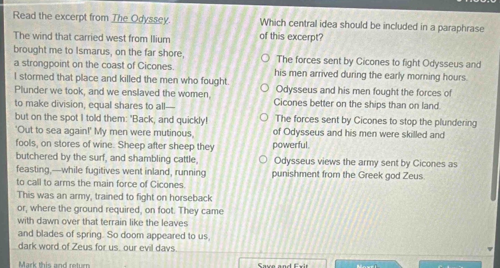 read the excerpt from the odyssey. the wind that carried west from ilium brought me to ismarus, on the far shore, a strongpoint on the coast of cicones. i stormed that place and killed the men who fought. plunder we took, and we enslaved the women, to make division, equal shares to all—but on the spot i told them: back, and quickly! out to sea again! my men were mutinous, fools, on stores of wine. sheep after sheep they butchered by the surf, and shambling cattle, feasting,—while fugitives went inland, running to call to arms the main force of cicones. this was an army, trained to fight on horseback or, where the ground required, on foot. they came with dawn over that terrain like the leaves and blades of spring. so doom appeared to us, dark word of zeus for us, our evil days. which central idea should be included in a paraphrase of this excerpt? the forces sent by cicones to fight odysseus and his men arrived during the early morning hours. odysseus and his men fought the forces of cicones better on the ships than on land. the forces sent by cicones to stop the plundering of odysseus and his men were skilled and powerful. odysseus views the army sent by cicones as punishment from the greek god zeus.