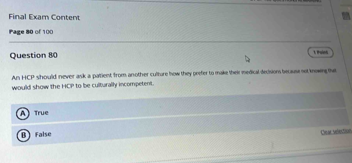 final exam content\npage 80 of 100\nquestion 80\nan hcp should never ask a patient from another culture how they prefer to make their medical decisions because not knowing that would show the hcp to be culturally incompetent.\n(a) true\n(b) false