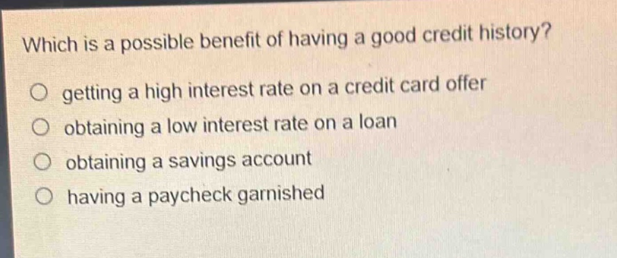 which is a possible benefit of having a good credit history?\n○ getting a high interest rate on a credit card offer\n○ obtaining a low interest rate on a loan\n○ obtaining a savings account\n○ having a paycheck garnished