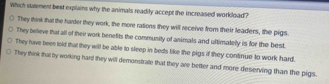 which statement best explains why the animals readily accept the increased workload?\no they think that the harder they work, the more rations they will receive from their leaders, the pigs.\no they believe that all of their work benefits the community of animals and ultimately is for the best.\no they have been told that they will be able to sleep in beds like the pigs if they continue to work hard.\no they think that by working hard they will demonstrate that they are better and more deserving than the pigs.