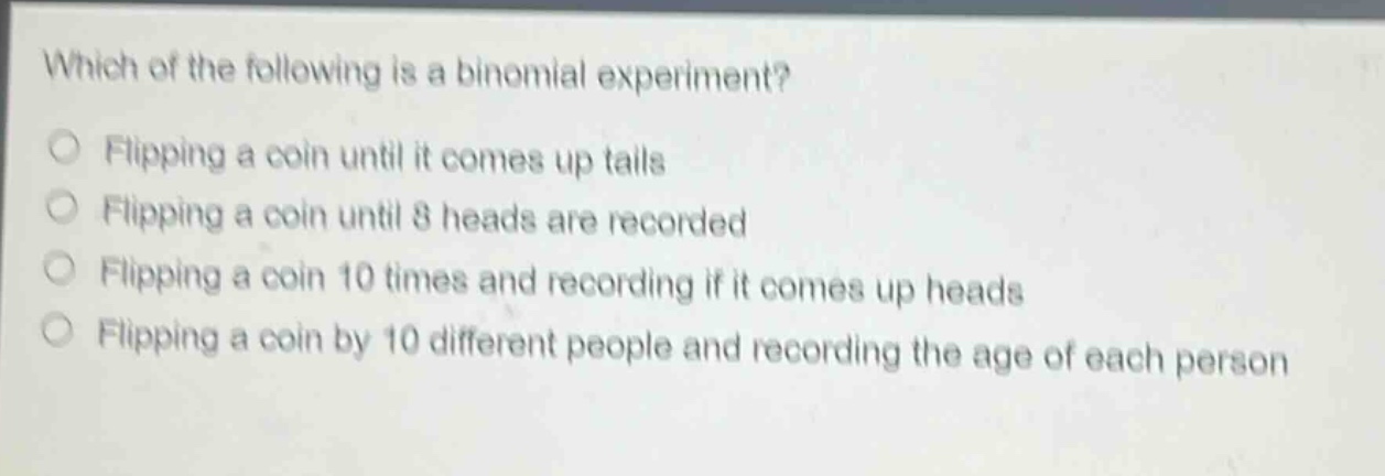 which of the following is a binomial experiment?\nflipping a coin until it comes up tails\nflipping a coin until 8 heads are recorded\nflipping a coin 10 times and recording if it comes up heads\nflipping a coin by 10 different people and recording the age of each person