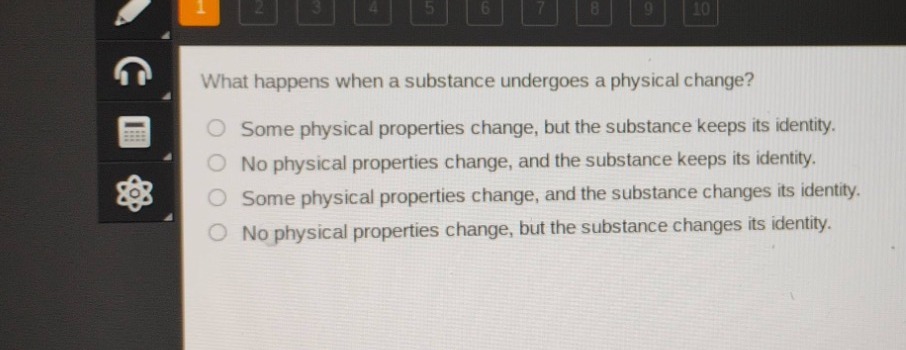 what happens when a substance undergoes a physical change?\nsome physical properties change, but the substance keeps its identity.\nno physical properties change, and the substance keeps its identity.\nsome physical properties change, and the substance changes its identity.\nno physical properties change, but the substance changes its identity.