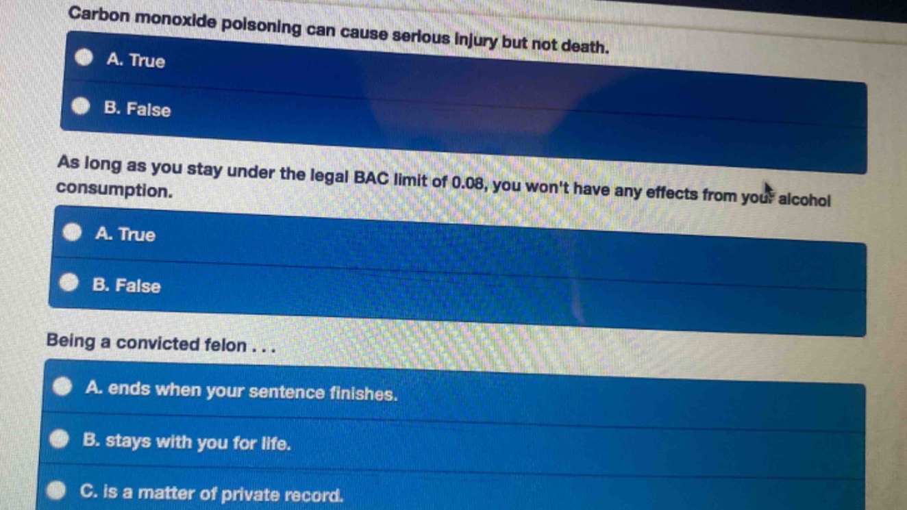 carbon monoxide poisoning can cause serious injury but not death.\na. true\nb. false\nas long as you stay under the legal bac limit of 0.08, you wont have any effects from your alcohol consumption.\na. true\nb. false\nbeing a convicted felon...\na. ends when your sentence finishes.\nb. stays with you for life.\nc. is a matter of private record.
