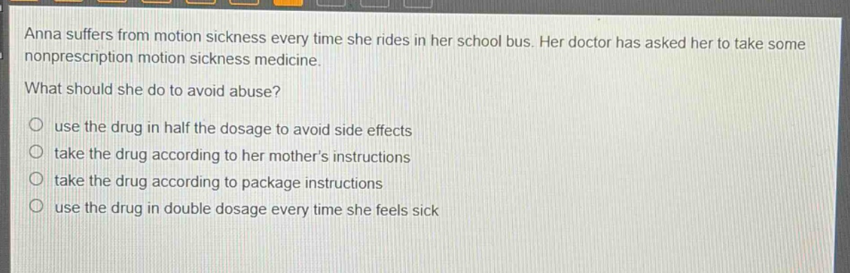 anna suffers from motion sickness every time she rides in her school bus. her doctor has asked her to take some nonprescription motion sickness medicine.\nwhat should she do to avoid abuse?\n○ use the drug in half the dosage to avoid side effects\n○ take the drug according to her mothers instructions\n○ take the drug according to package instructions\n○ use the drug in double dosage every time she feels sick