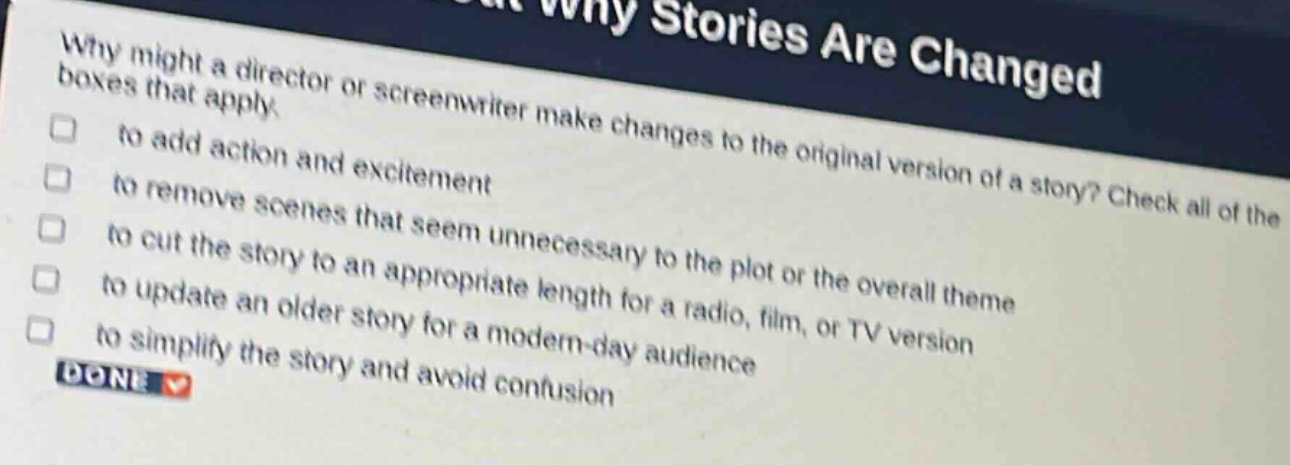 why might a director or screenwriter make changes to the original version of a story? check all of the boxes that apply.\n□ to add action and excitement\n□ to remove scenes that seem unnecessary to the plot or the overall theme\n□ to cut the story to an appropriate length for a radio, film, or tv version\n□ to update an older story for a modern - day audience\n□ to simplify the story and avoid confusion\ndone