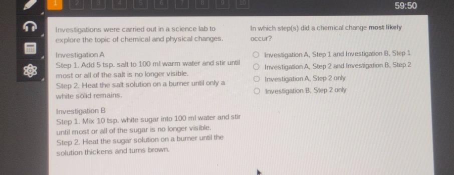 investigations were carried out in a science lab to explore the topic of chemical and physical changes.\ninvestigation a\nstep 1. add 5 tsp. salt to 100 ml warm water and stir until most or all of the salt is no longer visible.\nstep 2. heat the salt solution on a burner until only a white solid remains.\ninvestigation b\nstep 1. mix 10 tsp. white sugar into 100 ml water and stir until most or all of the sugar is no longer visible.\nstep 2. heat the sugar solution on a burner until the solution thickens and turns brown.\nin which step(s) did a chemical change most likely occur?\ninvestigation a, step 1 and investigation b, step 1\ninvestigation a, step 2 and investigation b, step 2\ninvestigation a, step 2 only\ninvestigation b, step 2 only