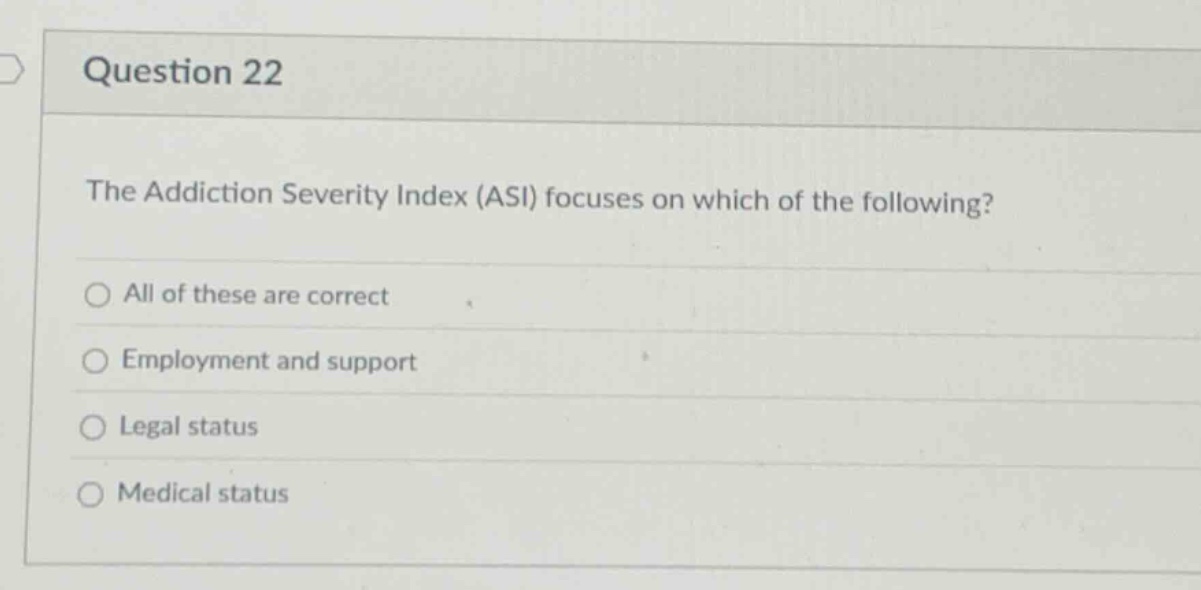 question 22\nthe addiction severity index (asi) focuses on which of the following?\nall of these are correct\nemployment and support\nlegal status\nmedical status