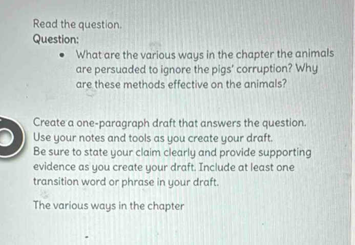read the question. question: what are the various ways in the chapter the animals are persuaded to ignore the pigs corruption? why are these methods effective on the animals? create a one - paragraph draft that answers the question. use your notes and tools as you create your draft. be sure to state your claim clearly and provide supporting evidence as you create your draft. include at least one transition word or phrase in your draft. the various ways in the chapter