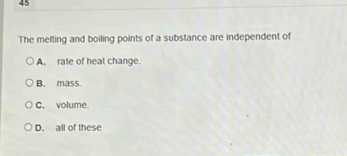 45\nthe melting and boiling points of a substance are independent of\n○a. rate of heat change.\n○b. mass.\n○c. volume.\n○d. all of these