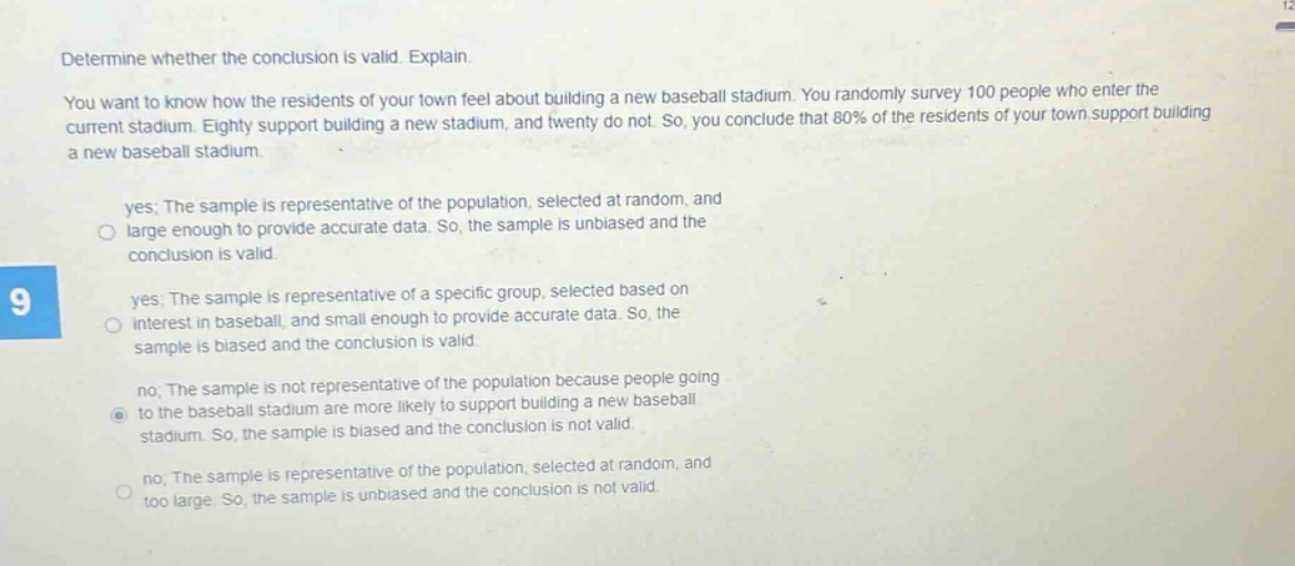 determine whether the conclusion is valid. explain.\nyou want to know how the residents of your town feel about building a new baseball stadium. you randomly survey 100 people who enter the current stadium. eighty support building a new stadium, and twenty do not. so, you conclude that 80% of the residents of your town support building a new baseball stadium.\nyes; the sample is representative of the population, selected at random, and large enough to provide accurate data. so, the sample is unbiased and the conclusion is valid.\nyes; the sample is representative of a specific group, selected based on interest in baseball, and small enough to provide accurate data. so, the sample is biased and the conclusion is valid.\nno; the sample is not representative of the population because people going to the baseball stadium are more likely to support building a new baseball stadium. so, the sample is biased and the conclusion is not valid.\nno; the sample is representative of the population, selected at random, and too large. so, the sample is unbiased and the conclusion is not valid.