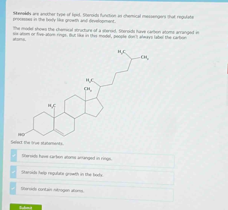 steroids are another type of lipid. steroids function as chemical messengers that regulate processes in the body like growth and development.\nthe model shows the chemical structure of a steroid. steroids have carbon atoms arranged in six - atom or five - atom rings. but like in this model, people dont always label the carbon atoms.\nselect the true statements.\nsteroids have carbon atoms arranged in rings.\nsteroids help regulate growth in the body.\nsteroids contain nitrogen atoms.