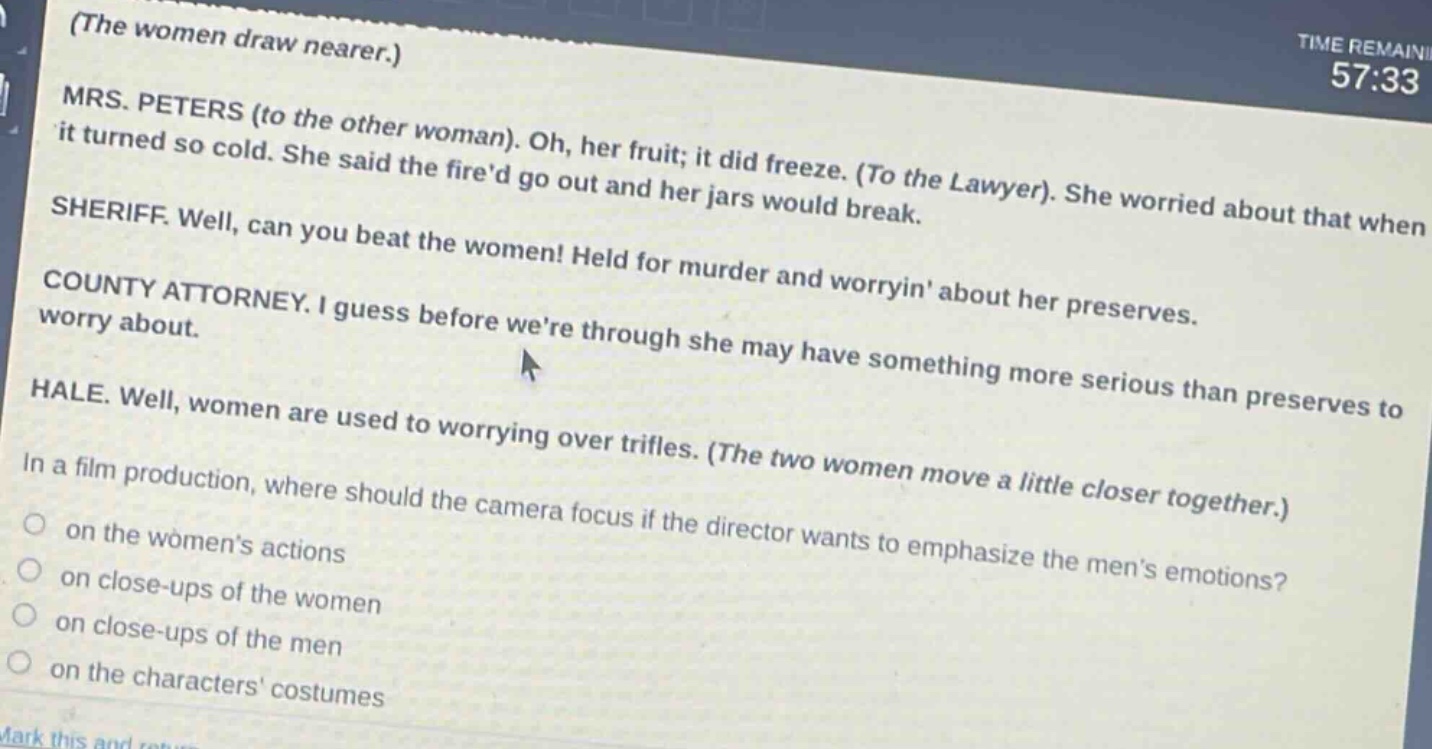 (the women draw nearer.)\nmrs. peters (to the other woman). oh, her fruit; it did freeze. (to the lawyer). she worried about that when it turned so cold. she said the fired go out and her jars would break.\nsheriff. well, can you beat the women! held for murder and worryin about her preserves.\ncounty attorney. i guess before were through she may have something more serious than preserves to worry about.\nhale. well, women are used to worrying over trifles. (the two women move a little closer together.)\nin a film production, where should the camera focus if the director wants to emphasize the mens emotions?\n on the womens actions\n on close - ups of the women\n on close - ups of the men\n on the characters costumes