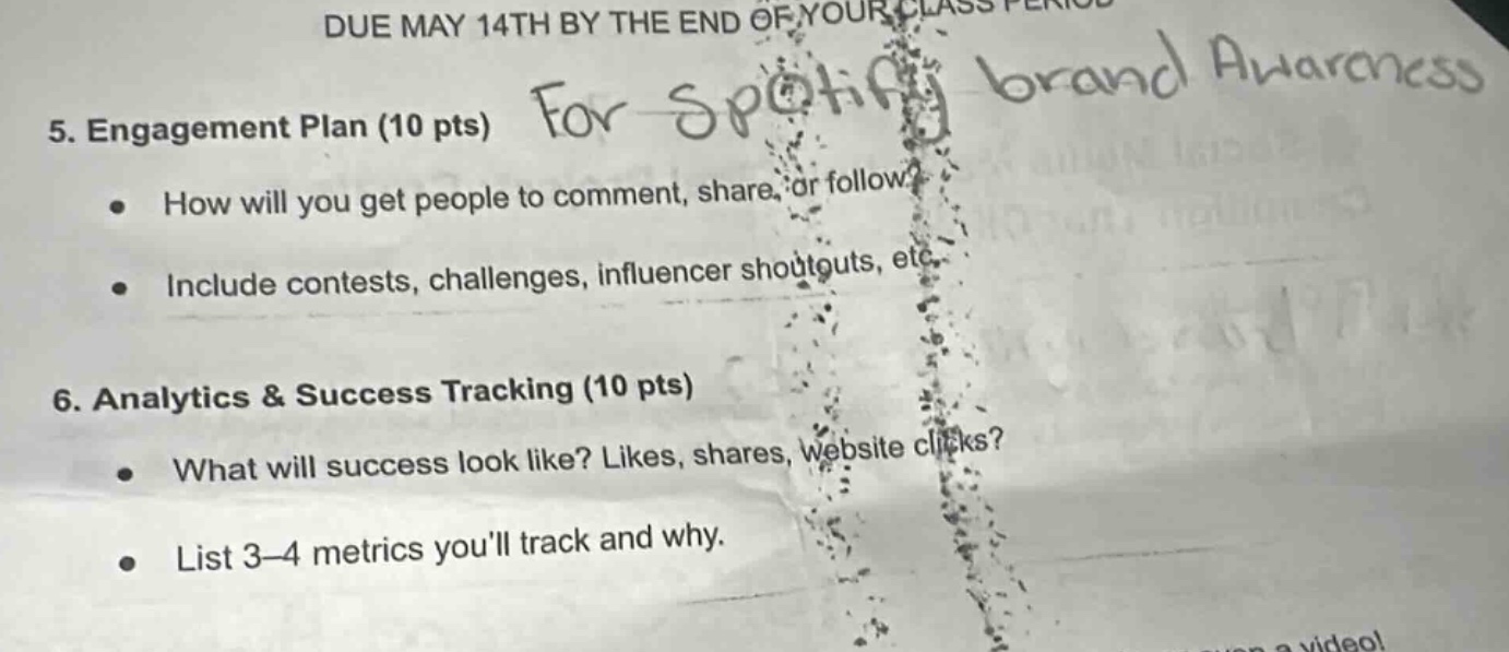 due may 14th by the end of your class period\n5. engagement plan (10 pts) for spotify brand awareness\n● how will you get people to comment, share, or follow?\n● include contests, challenges, influencer shoutouts, etc.\n6. analytics & success tracking (10 pts)\n● what will success look like? likes, shares, website clicks?\n● list 3 - 4 metrics youll track and why.