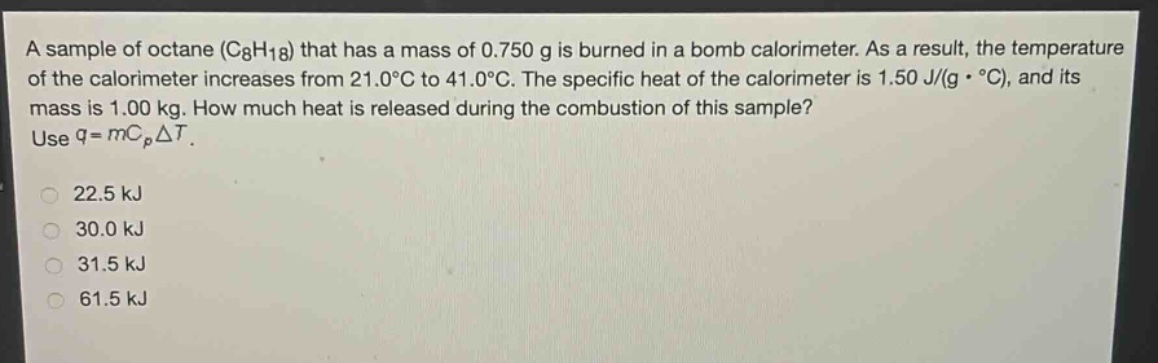a sample of octane (c₈h₁₈) that has a mass of 0.750 g is burned in a bomb calorimeter. as a result, the temperature of the calorimeter increases from 21.0°c to 41.0°c. the specific heat of the calorimeter is 1.50 j/(g·°c), and its mass is 1.00 kg. how much heat is released during the combustion of this sample? use q = mcₚδt.\n22.5 kj\n30.0 kj\n31.5 kj\n61.5 kj