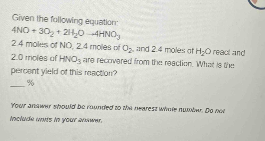 given the following equation: 4no + 3o₂ + 2h₂o → 4hno₃ 2.4 moles of no, 2.4 moles of o₂, and 2.4 moles of h₂o react and 2.0 moles of hno₃ are recovered from the reaction. what is the percent yield of this reaction? ___ % your answer should be rounded to the nearest whole number. do not include units in your answer.