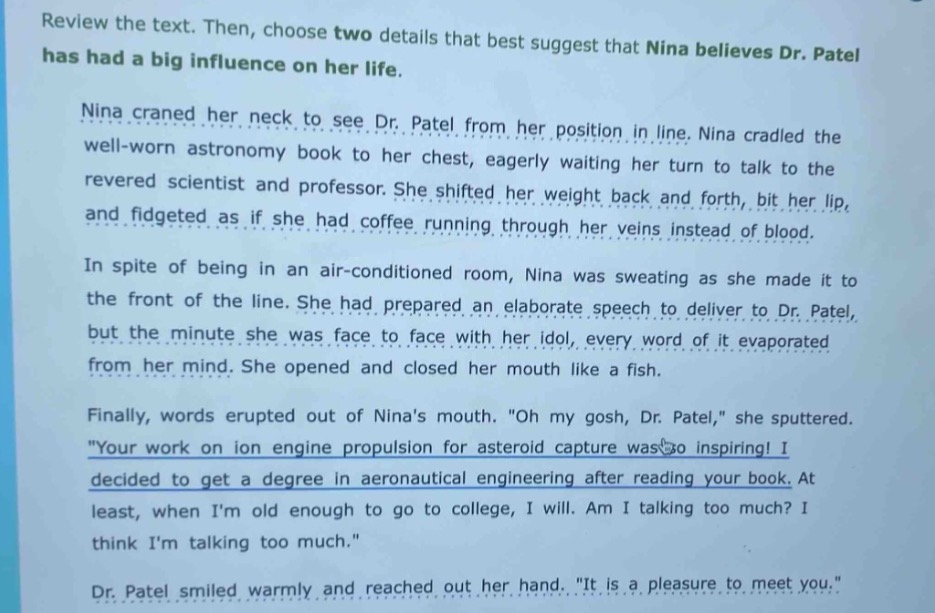 review the text. then, choose two details that best suggest that nina believes dr. patel has had a big influence on her life.\nnina craned her neck to see dr. patel from her position in line. nina cradled the well - worn astronomy book to her chest, eagerly waiting her turn to talk to the revered scientist and professor. she shifted her weight back and forth, bit her lip, and fidgeted as if she had coffee running through her veins instead of blood.\nin spite of being in an air - conditioned room, nina was sweating as she made it to the front of the line. she had prepared an elaborate speech to deliver to dr. patel, but the minute she was face to face with her idol, every word of it evaporated from her mind. she opened and closed her mouth like a fish.\nfinally, words erupted out of ninas mouth. \oh my gosh, dr. patel,\ she sputtered. \your work on ion engine propulsion for asteroid capture was so inspiring! i decided to get a degree in aeronautical engineering after reading your book. at least, when im old enough to go to college, i will. am i talking too much? i think im talking too much.\\ndr. patel smiled warmly and reached out her hand. \it is a pleasure to meet you.\