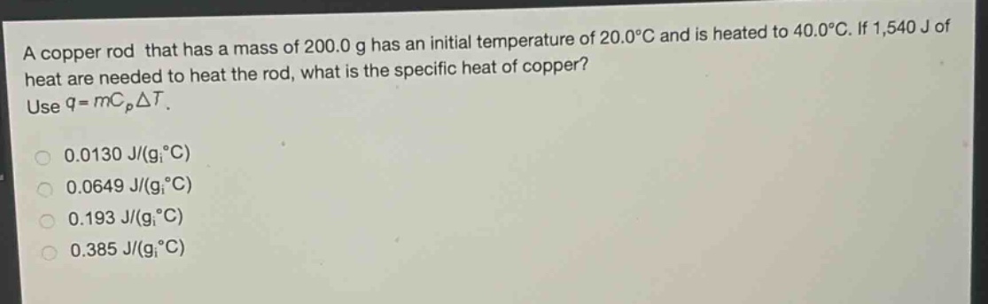 a copper rod that has a mass of 200.0 g has an initial temperature of 20.0°c and is heated to 40.0°c. if 1,540 j of heat are needed to heat the rod, what is the specific heat of copper? use $q = mc_pdelta t$.\n0.0130 j/(g°c)\n0.0649 j/(g°c)\n0.193 j/(g°c)\n0.385 j/(g°c)