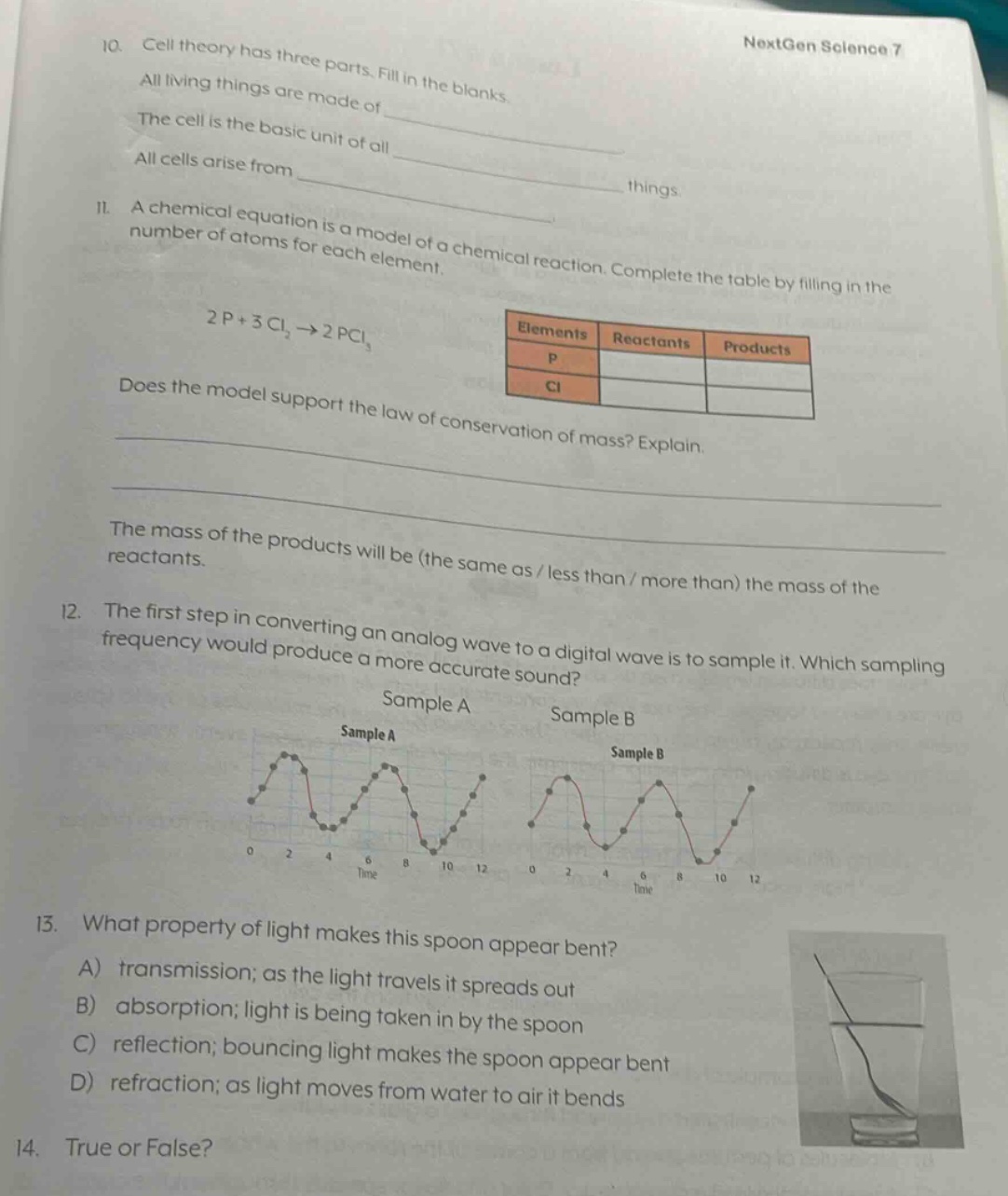 10. cell theory has three parts. fill in the blanks. all living things are made of _____________. the cell is the basic unit of all _____________. all cells arise from _____________. 11. a chemical equation is a model of a chemical reaction. complete the table by filling in the number of atoms for each element. 2p + 3cl₂→2pcl₃ elements reactants products p cl does the model support the law of conservation of mass? explain. the mass of the products will be (the same as / less than / more than) the mass of the reactants. 12. the first step in converting an analog wave to a digital wave is to sample it. which sampling frequency would produce a more accurate sound? sample a sample b 13. what property of light makes this spoon appear bent? a) transmission; as the light travels it spreads out b) absorption; light is being taken in by the spoon c) reflection; bouncing light makes the spoon appear bent d) refraction; as light moves from water to air it bends 14. true or false?