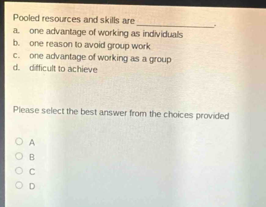 pooled resources and skills are _. a. one advantage of working as individuals b. one reason to avoid group work c. one advantage of working as a group d. difficult to achieve please select the best answer from the choices provided
