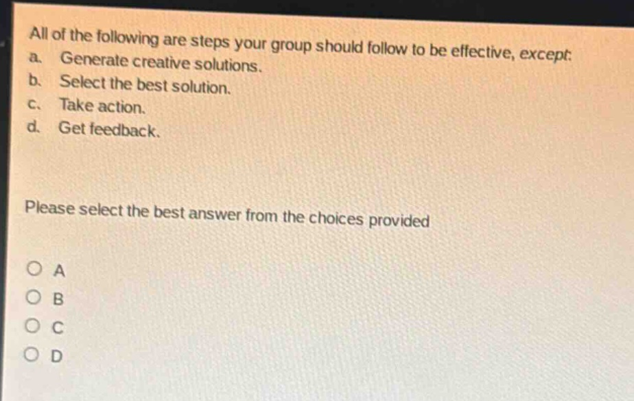 all of the following are steps your group should follow to be effective, except: a. generate creative solutions. b. select the best solution. c. take action. d. get feedback. please select the best answer from the choices provided o a o b o c o d