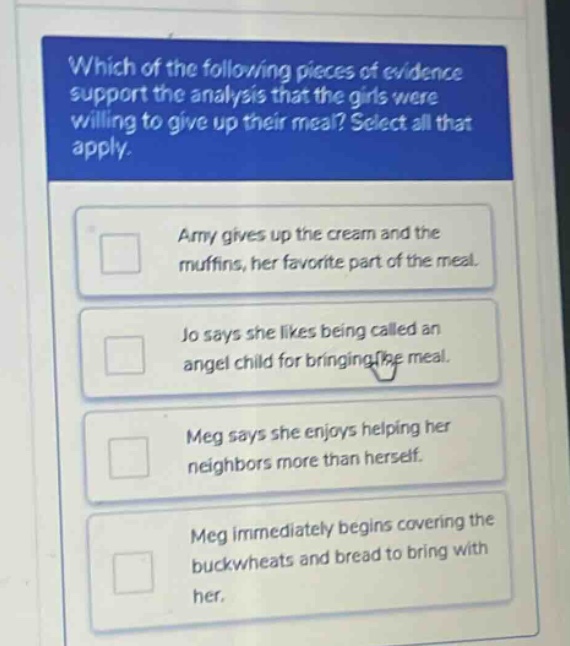 which of the following pieces of evidence support the analysis that the girls were willing to give up their meal? select all that apply. amy gives up the cream and the muffins, her favorite part of the meal. jo says she likes being called an angel child for bringing the meal. meg says she enjoys helping her neighbors more than herself. meg immediately begins covering the buckwheats and bread to bring with her.