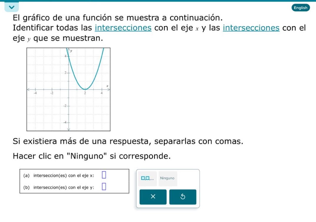el gráfico de una función se muestra a continuación. identificar todas las intersecciones con el eje x y las intersecciones con el eje y que se muestran.\nsi existiera más de una respuesta, separarlas con comas.\nhacer clic en \ninguno\ si corresponde.\n(a) intersección(es) con el eje x: \n(b) intersección(es) con el eje y: