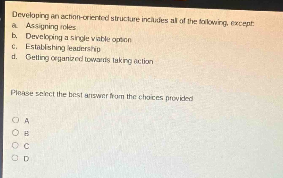 developing an action - oriented structure includes all of the following, except: a. assigning roles b. developing a single viable option c. establishing leadership d. getting organized towards taking action please select the best answer from the choices provided