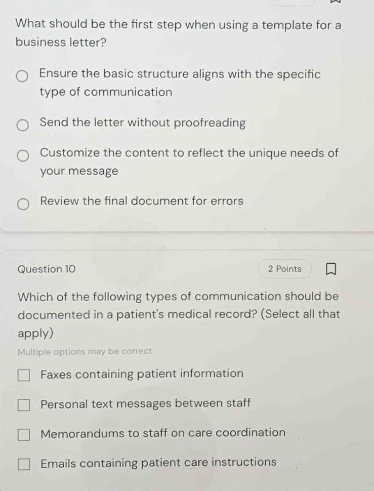 what should be the first step when using a template for a business letter?\nensure the basic structure aligns with the specific type of communication\nsend the letter without proofreading\ncustomize the content to reflect the unique needs of your message\nreview the final document for errors\nquestion 10\n2 points\nwhich of the following types of communication should be documented in a patients medical record? (select all that apply)\nmultiple options may be correct\nfaxes containing patient information\npersonal text messages between staff\nmemorandums to staff on care coordination\nemails containing patient care instructions