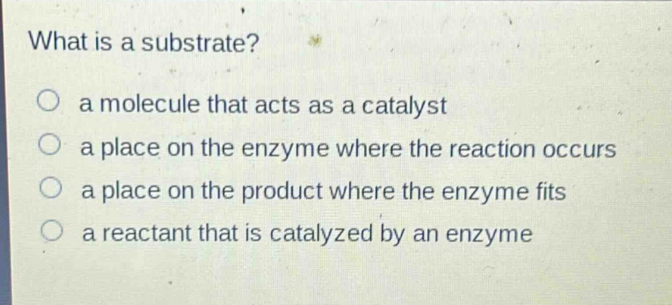 what is a substrate?\no a molecule that acts as a catalyst\no a place on the enzyme where the reaction occurs\no a place on the product where the enzyme fits\no a reactant that is catalyzed by an enzyme
