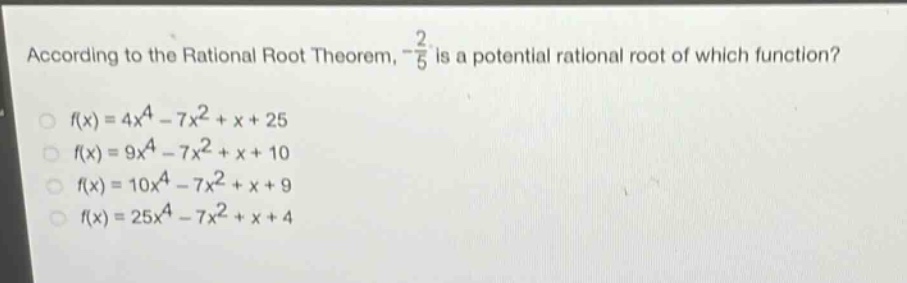 according to the rational root theorem, $-\frac{2}{5}$ is a potential rational root of which function?\n$f(x)=4x^{4}-7x^{2}+x + 25$\n$f(x)=9x^{4}-7x^{2}+x + 10$\n$f(x)=10x^{4}-7x^{2}+x + 9$\n$f(x)=25x^{4}-7x^{2}+x + 4$