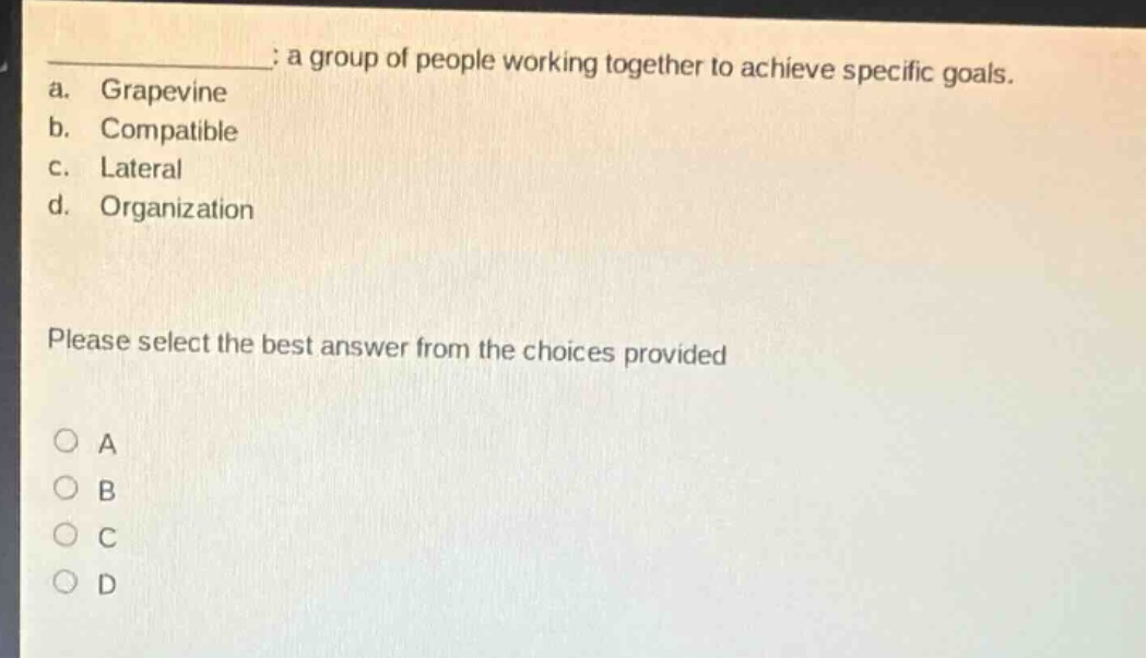 a group of people working together to achieve specific goals.\na. grapevine\nb. compatible\nc. lateral\nd. organization\nplease select the best answer from the choices provided\na\nb\nc\nd