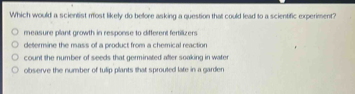 which would a scientist most likely do before asking a question that could lead to a scientific experiment?\nmeasure plant growth in response to different fertilizers\ndetermine the mass of a product from a chemical reaction\ncount the number of seeds that germinated after soaking in water\nobserve the number of tulip plants that sprouted late in a garden