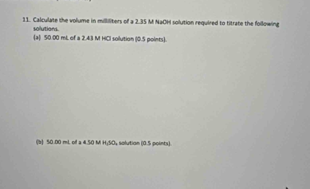 11. calculate the volume in milliliters of a 2.35 m naoh solution required to titrate the following solutions.\n(a) 50.00 ml of a 2.43 m hcl solution (0.5 points).\n(b) 50.00 ml of a 4.50 m h₂so₄ solution (0.5 points).