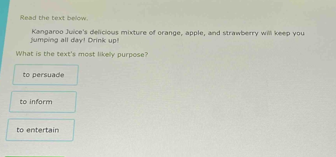 read the text below.\nkangaroo juices delicious mixture of orange, apple, and strawberry will keep you jumping all day! drink up!\nwhat is the texts most likely purpose?\nto persuade\nto inform\nto entertain