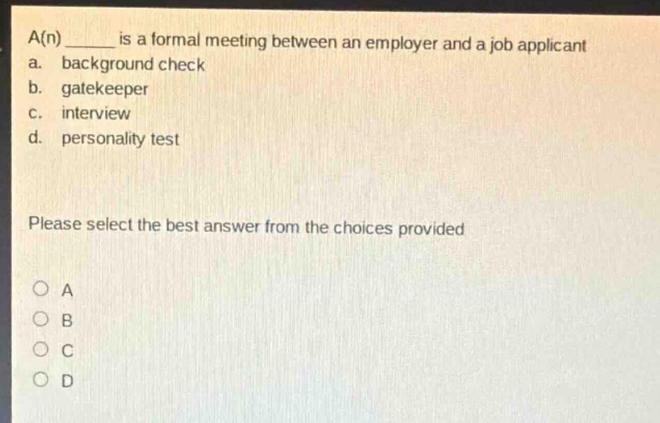 a(n) ______ is a formal meeting between an employer and a job applicant\na. background check\nb. gatekeeper\nc. interview\nd. personality test\nplease select the best answer from the choices provided\no a\no b\no c\no d