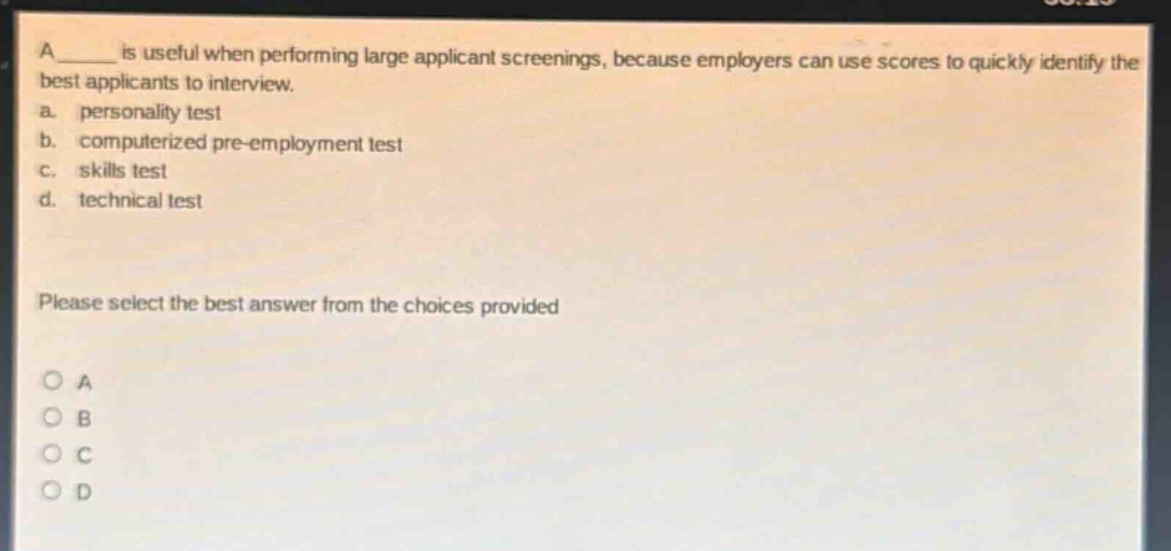 a ______ is useful when performing large applicant screenings, because employers can use scores to quickly identify the best applicants to interview.\na. personality test\nb. computerized pre - employment test\nc. skills test\nd. technical test\nplease select the best answer from the choices provided\no a\no b\no c\no d