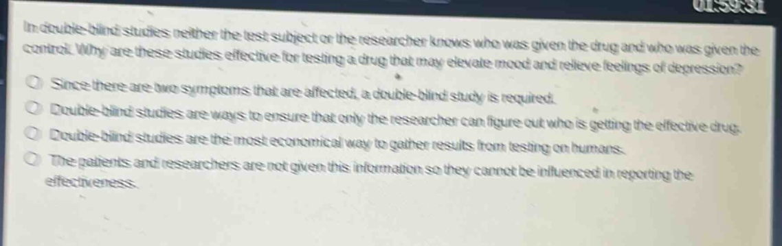 in double - blind studies neither the test subject or the researcher knows who was given the drug and who was given the control. why are these studies effective for testing a drug that may elevate mood and relieve feelings of depression?\nsince there are two symptoms that are affected, a double - blind study is required.\ndouble - blind studies are ways to ensure that only the researcher can figure out who is getting the effective drug.\ndouble - blind studies are the most economical way to gather results from testing on humans.\nthe patients and researchers are not given this information so they cannot be influenced in reporting the effectiveness.