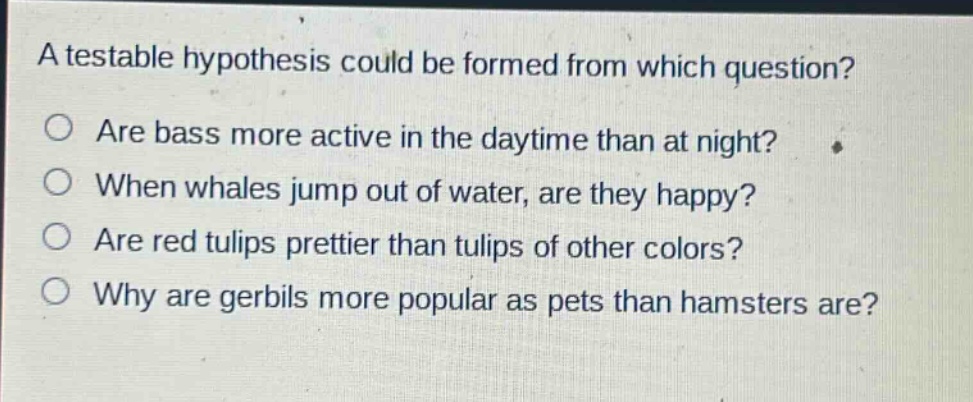 a testable hypothesis could be formed from which question?\nare bass more active in the daytime than at night?\nwhen whales jump out of water, are they happy?\nare red tulips prettier than tulips of other colors?\nwhy are gerbils more popular as pets than hamsters are?