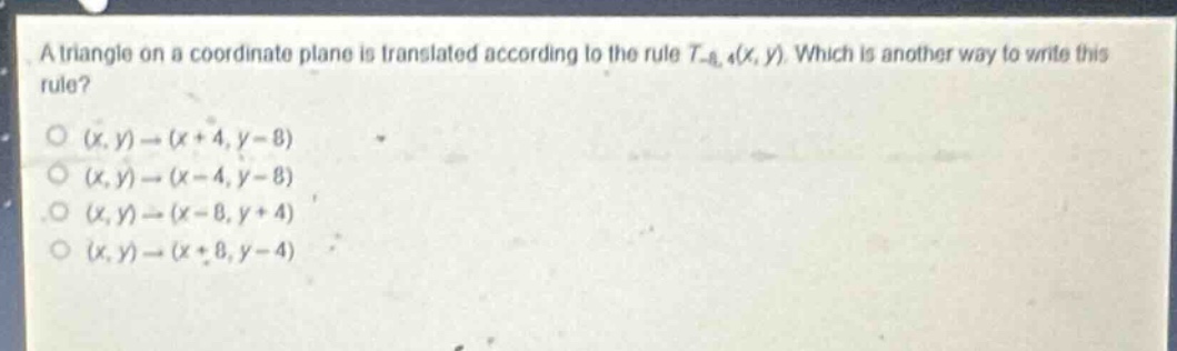 a triangle on a coordinate plane is translated according to the rule (t_{-8,4}(x,y)). which is another way to write this rule?\n((x,y)\to(x + 4,y - 8))\n((x,y)\to(x - 4,y - 8))\n((x,y)\to(x - 8,y + 4))\n((x,y)\to(x + 8,y - 4))